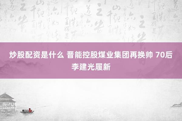 炒股配资是什么 晋能控股煤业集团再换帅 70后李建光履新