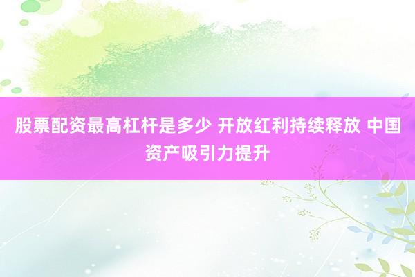 股票配资最高杠杆是多少 开放红利持续释放 中国资产吸引力提升