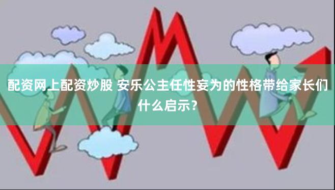 配资网上配资炒股 安乐公主任性妄为的性格带给家长们什么启示？