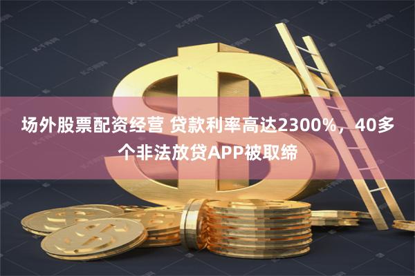 场外股票配资经营 贷款利率高达2300%，40多个非法放贷APP被取缔