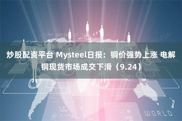 炒股配资平台 Mysteel日报：铜价强势上涨 电解铜现货市场成交下滑（9.24）