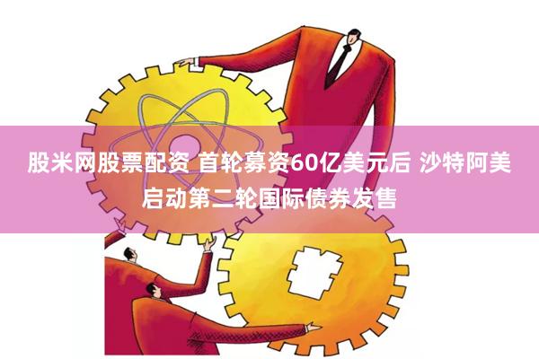 股米网股票配资 首轮募资60亿美元后 沙特阿美启动第二轮国际债券发售