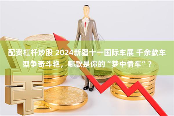 配资杠杆炒股 2024新疆十一国际车展 千余款车型争奇斗艳，哪款是你的“梦中情车”？