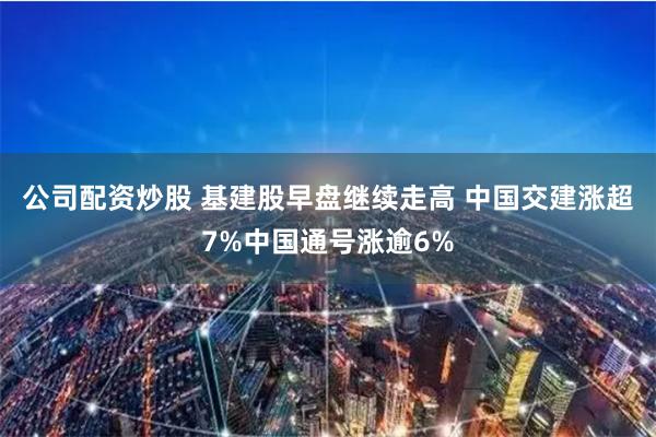 公司配资炒股 基建股早盘继续走高 中国交建涨超7%中国通号涨逾6%