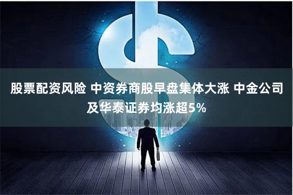 股票配资风险 中资券商股早盘集体大涨 中金公司及华泰证券均涨超5%