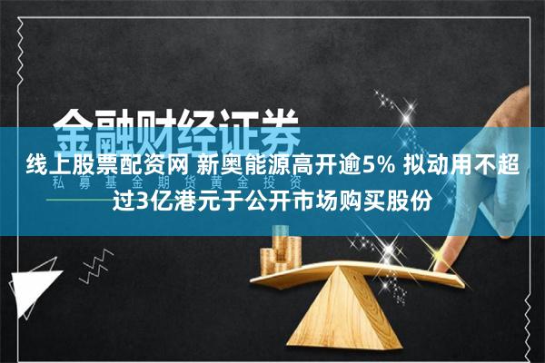 线上股票配资网 新奥能源高开逾5% 拟动用不超过3亿港元于公开市场购买股份