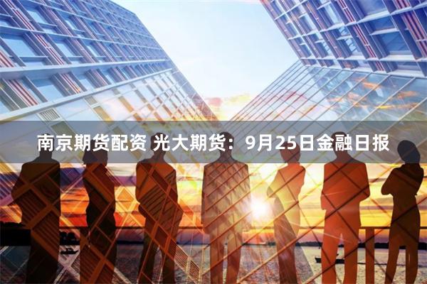 南京期货配资 光大期货：9月25日金融日报