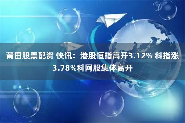 莆田股票配资 快讯：港股恒指高开3.12% 科指涨3.78%科网股集体高开