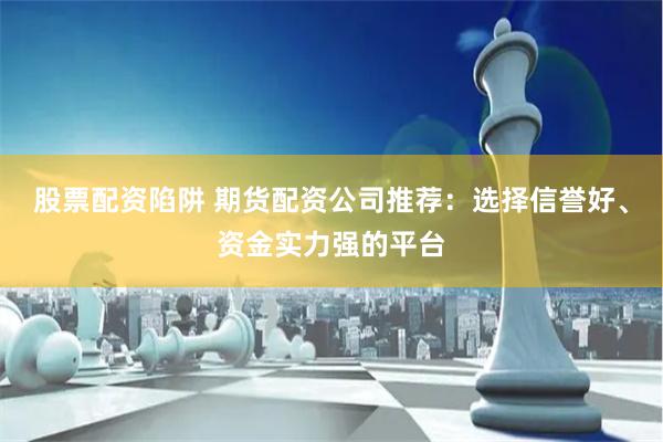 股票配资陷阱 期货配资公司推荐：选择信誉好、资金实力强的平台