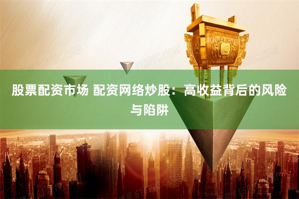 股票配资市场 配资网络炒股：高收益背后的风险与陷阱
