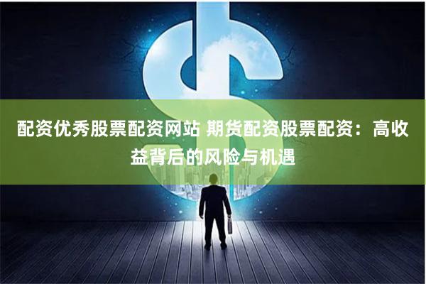 配资优秀股票配资网站 期货配资股票配资：高收益背后的风险与机遇