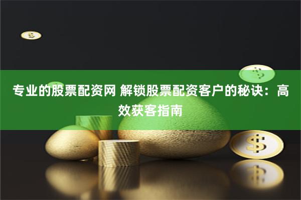专业的股票配资网 解锁股票配资客户的秘诀：高效获客指南