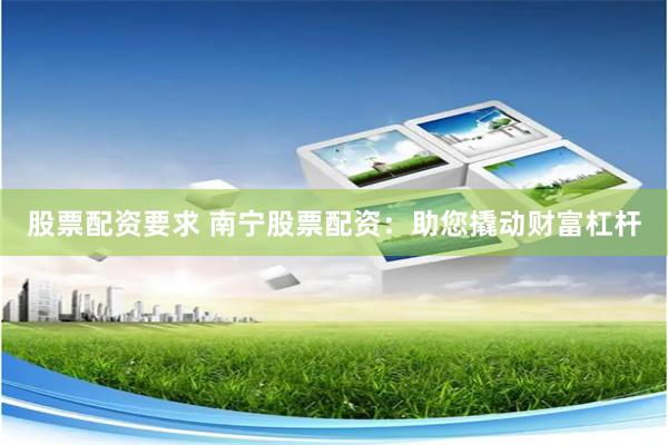 股票配资要求 南宁股票配资：助您撬动财富杠杆