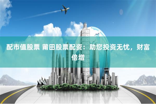 配市值股票 莆田股票配资：助您投资无忧，财富倍增