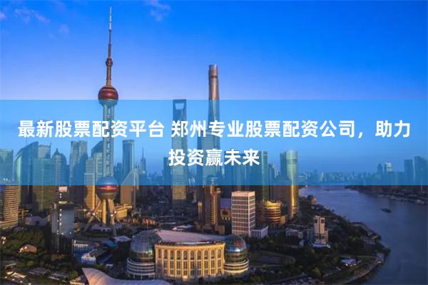 最新股票配资平台 郑州专业股票配资公司，助力投资赢未来