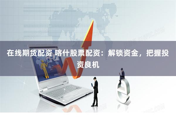 在线期货配资 喀什股票配资：解锁资金，把握投资良机