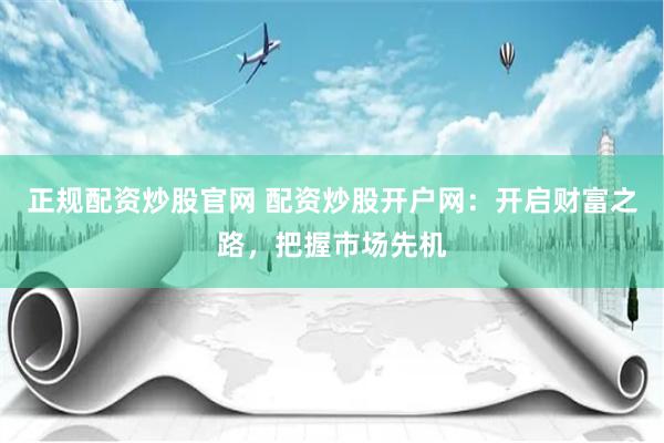 正规配资炒股官网 配资炒股开户网：开启财富之路，把握市场先机