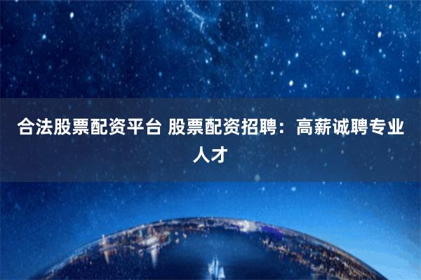 合法股票配资平台 股票配资招聘：高薪诚聘专业人才
