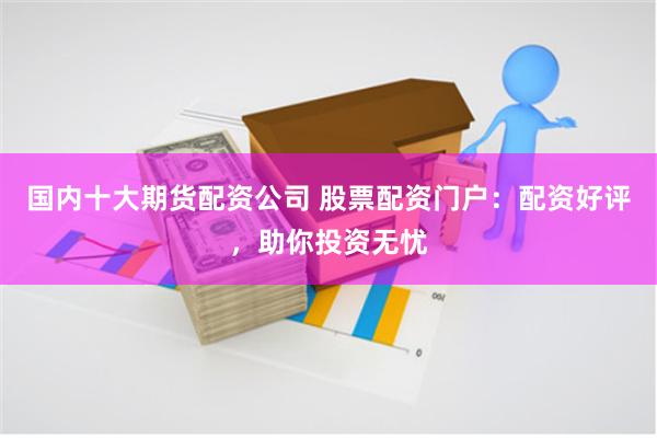国内十大期货配资公司 股票配资门户：配资好评，助你投资无忧